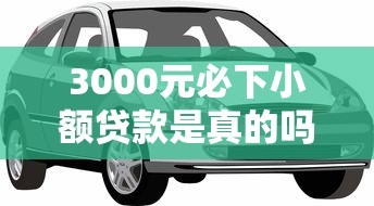 3000元必下小额贷款是真的吗，解答五家2025最新汽车抵押贷款平台好