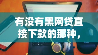 有没有黑网贷直接下款的那种，整理五个2025最新所有贷款平台名字大全
