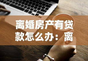 离婚房产有贷款怎么办：离婚未清贷房产如何分割处理