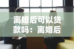 离婚后可以贷款吗：离婚后申请贷款的条件有哪些