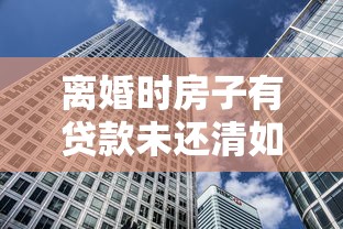 离婚时房子有贷款未还清如何：离婚后房贷未清房产该如何分割