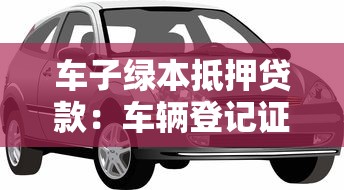 车子绿本抵押贷款：车辆登记证能办理哪些贷款业务