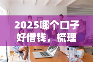 2025哪个口子好借钱，梳理5个2025最新个人借钱平台