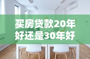 买房贷款20年好还是30年好：房贷期限20年和30年哪个更划算