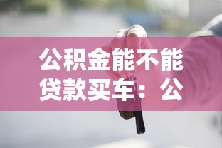 公积金能不能贷款买车：公积金贷款买车是否可行
