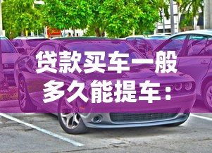贷款买车一般多久能提车：贷款购车提车周期是多久
