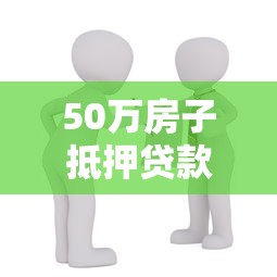 50万房子抵押贷款能贷多少：50万房产抵押最高可贷多少额度