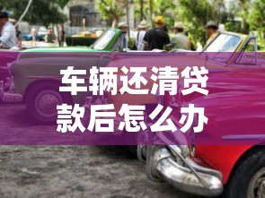 车辆还清贷款后怎么办：车贷结清后需要办理哪些手续