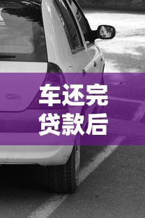 车还完贷款后办理什么手续：车辆贷款结清后需办理哪些手续