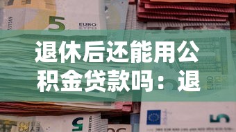 退休后还能用公积金贷款吗：退休职工能否申请公积金贷款
