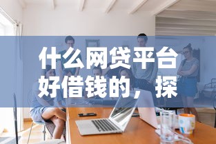 什么网贷平台好借钱的，探讨五款2025最新哪些是正规的网贷平台