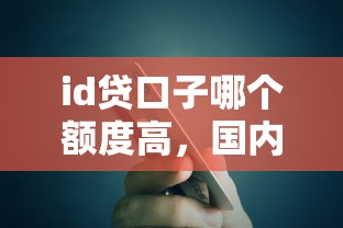 id贷口子哪个额度高，国内五大2025最新黑了还能贷款平台