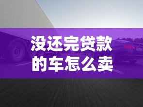 没还完贷款的车怎么卖：贷款未结清车辆如何出售