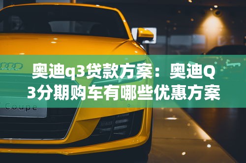 奥迪q3贷款方案：奥迪Q3分期购车有哪些优惠方案
