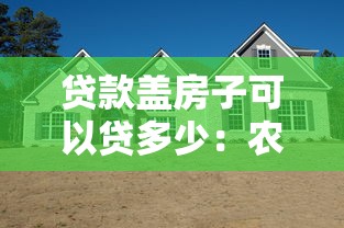 贷款盖房子可以贷多少：农村自建房贷款额度最高能申请多少