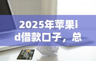 2025年苹果id借款口子，总结五个2025最新双黑逾期严重能下款的平台