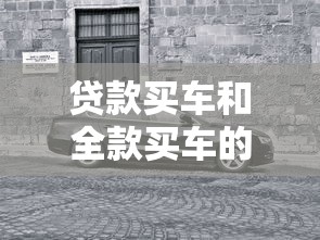 贷款买车和全款买车的区别：贷款买车和全款买车哪个更划算
