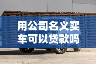 用公司名义买车可以贷款吗：企业购车能申请贷款吗