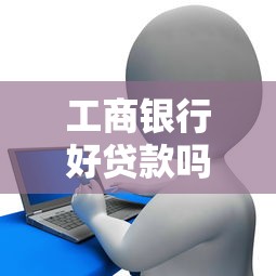 工商银行好贷款吗：工行信用贷申请条件有哪些