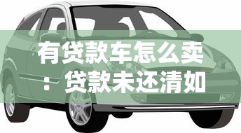 有贷款车怎么卖：贷款未还清如何转让车辆