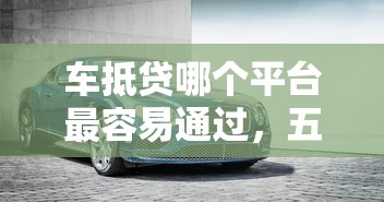 车抵贷哪个平台最容易通过，五大2025最新平台公司贷款