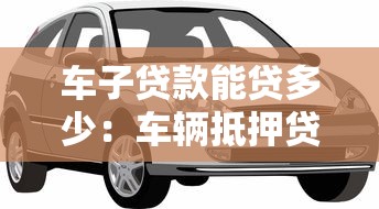 车子贷款能贷多少：车辆抵押贷款额度如何计算