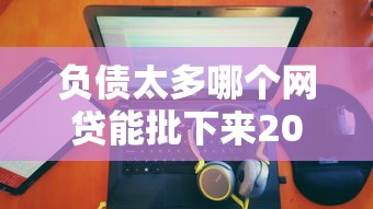 负债太多哪个网贷能批下来2025款，阐述5家2025最新贷款平台排名不分先后