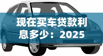 现在买车贷款利息多少：2025年购车贷款利率最新行情