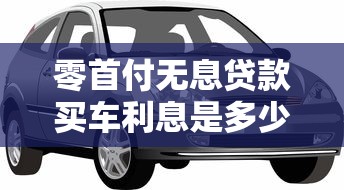 零首付无息贷款买车利息是多少：零首付购车真实利息如何计算