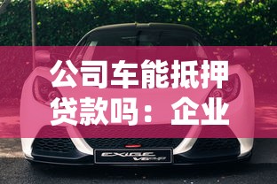 公司车能抵押贷款吗：企业车辆可否办理抵押贷款