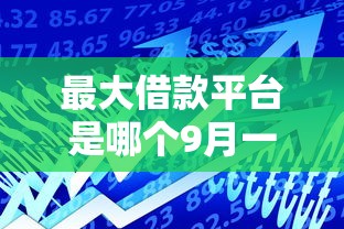最大借款平台是哪个9月一键掌握！顺道汇集这5个最大贷款口子是网贷口子