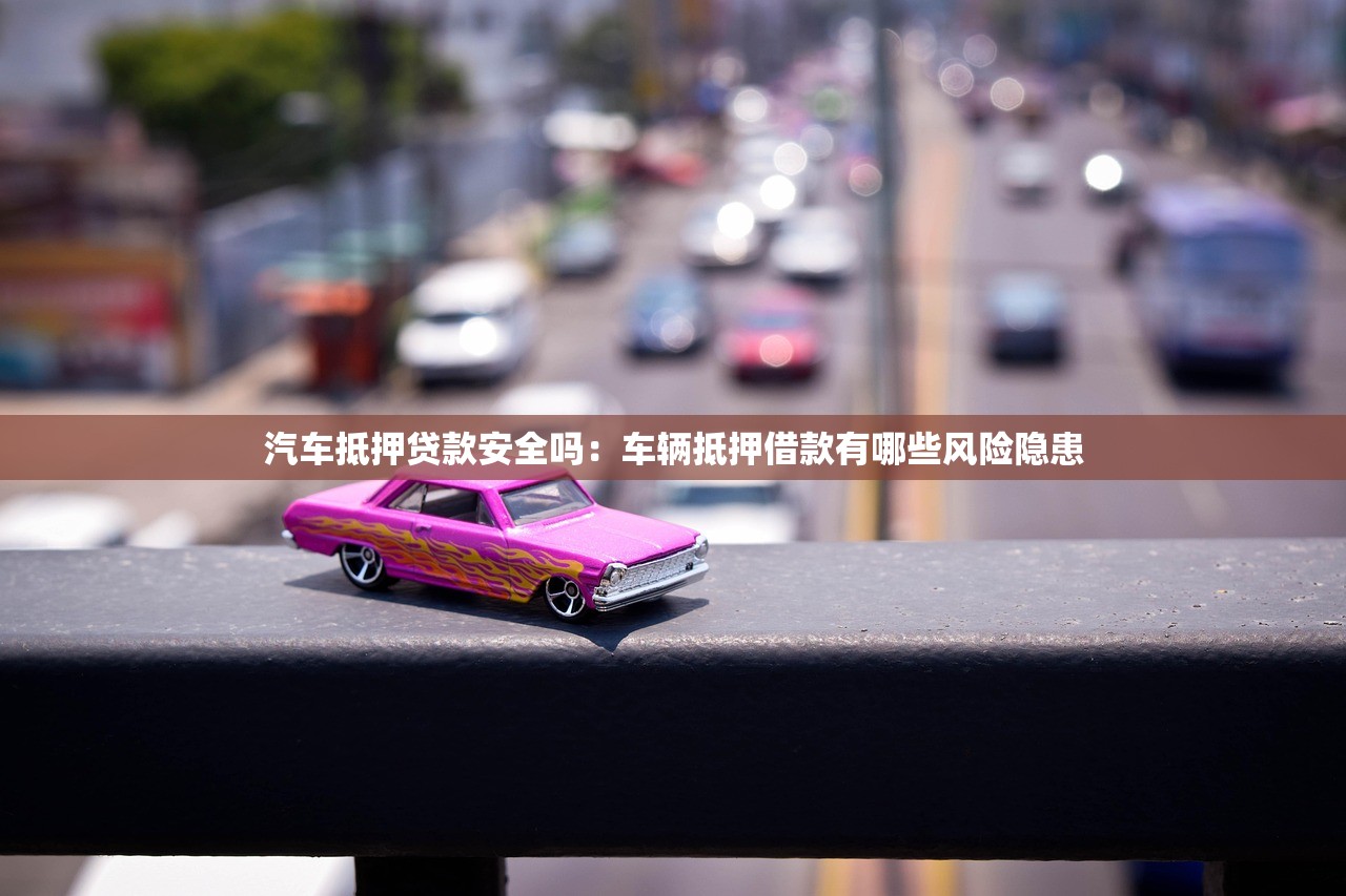 汽车抵押贷款安全吗：车辆抵押借款有哪些风险隐患