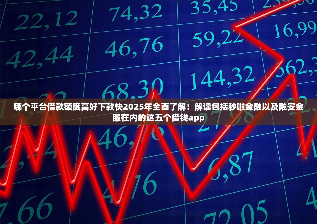 哪个平台借款额度高好下款快2025年全面了解！解读包括秒啦金融以及融安金服在内的这五个借钱app