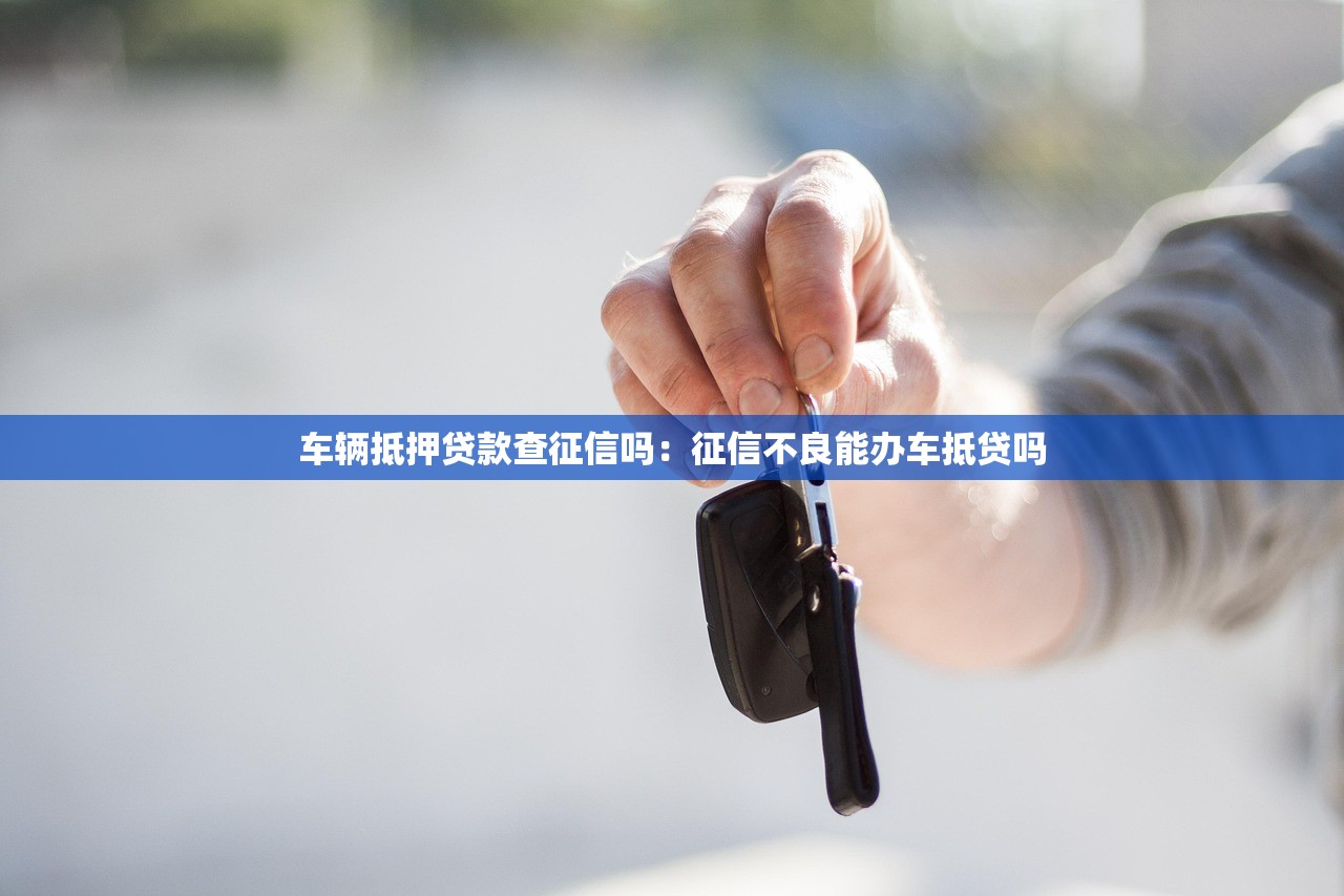 车辆抵押贷款查征信吗：征信不良能办车抵贷吗