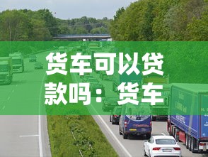 货车可以贷款吗：货车贷款有哪些条件限制