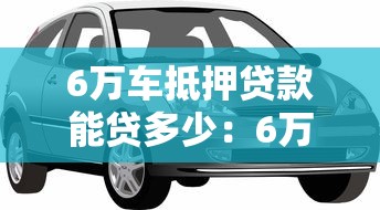 6万车抵押贷款能贷多少：6万元汽车抵押可获多少贷款额度