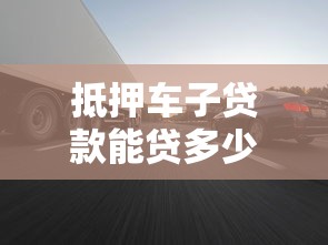 抵押车子贷款能贷多少：车辆抵押最高可贷多少金额