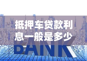 抵押车贷款利息一般是多少：车辆抵押贷款利率通常范围是多少？