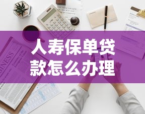 人寿保单贷款怎么办理：如何申请中国人寿保单贷款