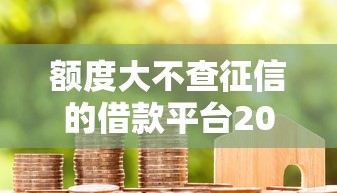 额度大不查征信的借款平台2025年速学攻略！权威清点5个贷款口子额度大不查征信
