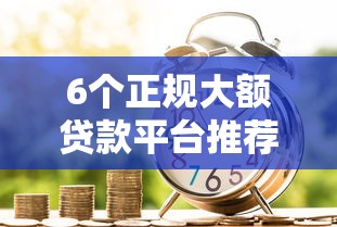 6个正规大额贷款平台推荐，专为攻克和信好下款吗难题
