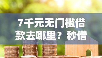 7千元无门槛借款去哪里？秒借贷款黑户能下吗看这6个平台