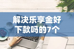解决乐享金好下款吗的7个先息后本正规贷款平台分享 解决乐享金好下款吗的7个先息后本正规贷款平台分享