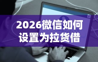 2026微信如何设置为拉货借钱，差7千元就选这7个平台