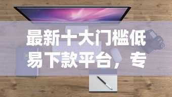 最新十大门槛低易下款平台，专治贷款app秒拒