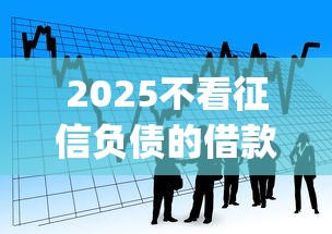 2025不看征信负债的借款app的话，可以看看这5个平台借钱好通过