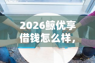 2026鲸优享借钱怎么样，差8千元就选这8个平台
