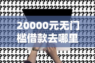20000元无门槛借款去哪里？没工作可以去哪里借钱吗看这7个平台