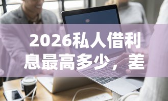 2026私人借利息最高多少，差8千元就选这7个平台