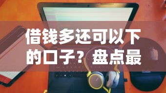 借钱多还可以下的口子？盘点最新8个十大正规网贷平台